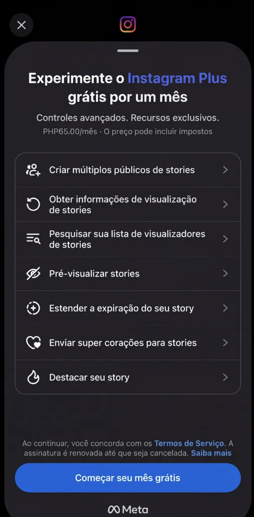 Aqui estão o texto alternativo e as descrições curtas para as imagens: Imagem 1: Texto alternativo: Uma captura de tela de um aplicativo móvel do Instagram exibindo um menu de opções de assinatura para o "Instagram Plus". As opções de menu incluem "Criar múltiplos públicos de stories", "Obter informações de visualização de stories", "Pesquisar sua lista de visualizadores de stories", "Pré-visualizar stories", "Estender a expiração do seu story", "Enviar super corações para stories" e "Destacar seu story". Um botão azul no final da tela diz "Começar seu mês grátis". Há também o logotipo da Meta no final da tela.